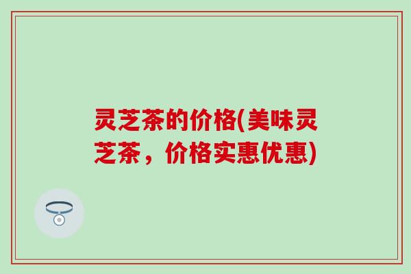 灵芝茶的价格(美味灵芝茶，价格实惠优惠)