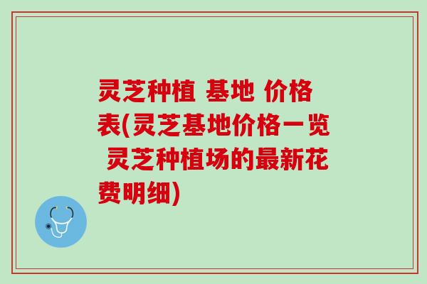 灵芝种植 基地 价格表(灵芝基地价格一览 灵芝种植场的最新花费明细)