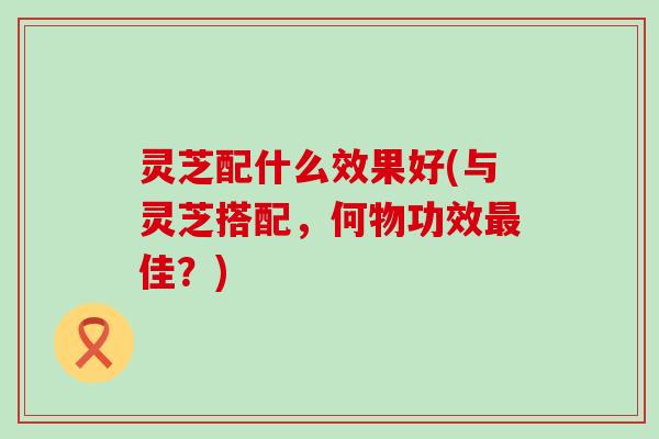 灵芝配什么效果好(与灵芝搭配，何物功效最佳？)