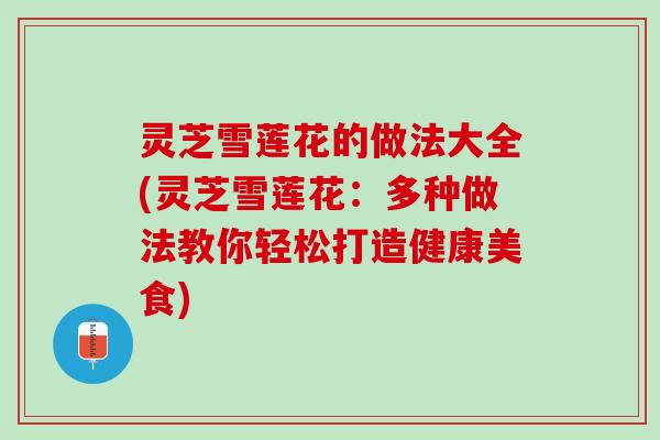 灵芝雪莲花的做法大全(灵芝雪莲花：多种做法教你轻松打造健康美食)