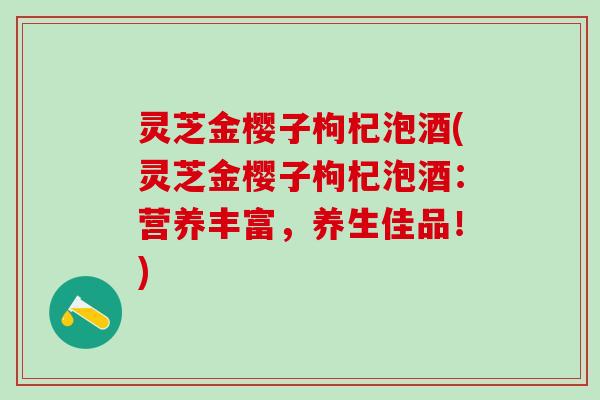 灵芝金樱子枸杞泡酒(灵芝金樱子枸杞泡酒：营养丰富，养生佳品！)