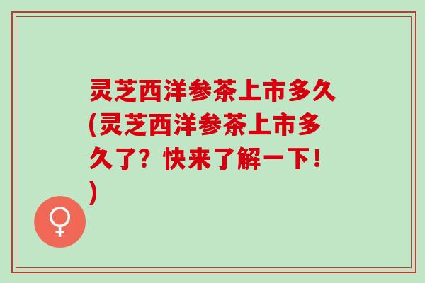 灵芝西洋参茶上市多久(灵芝西洋参茶上市多久了？快来了解一下！)
