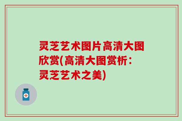 灵芝艺术图片高清大图欣赏(高清大图赏析：灵芝艺术之美)