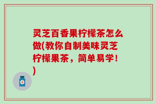 灵芝百香果柠檬茶怎么做(教你自制美味灵芝柠檬果茶，简单易学！)