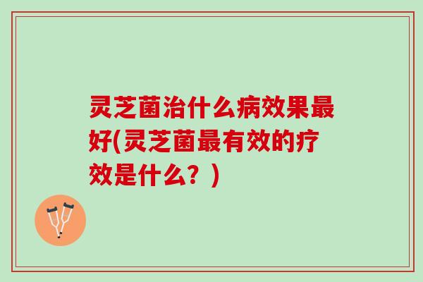 灵芝菌治什么病效果最好(灵芝菌最有效的疗效是什么？)