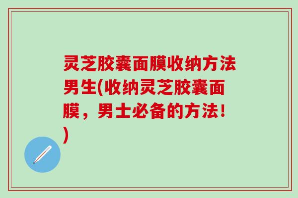 灵芝胶囊面膜收纳方法男生(收纳灵芝胶囊面膜，男士必备的方法！)