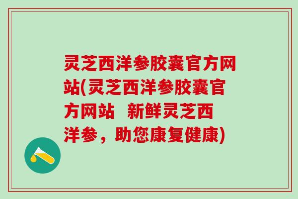 灵芝西洋参胶囊官方网站(灵芝西洋参胶囊官方网站  新鲜灵芝西洋参，助您康复健康)