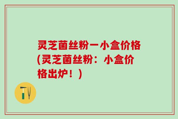 灵芝菌丝粉一小盒价格(灵芝菌丝粉：小盒价格出炉！)