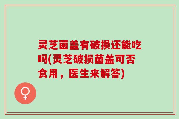 灵芝菌盖有破损还能吃吗(灵芝破损菌盖可否食用，医生来解答)