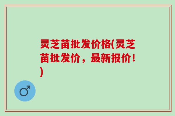 灵芝苗批发价格(灵芝苗批发价，最新报价！)