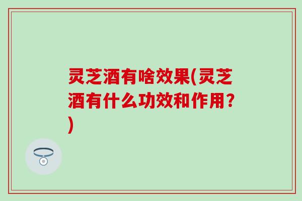 灵芝酒有啥效果(灵芝酒有什么功效和作用？)