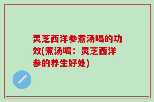 灵芝西洋参煮汤喝的功效(煮汤喝：灵芝西洋参的养生好处)
