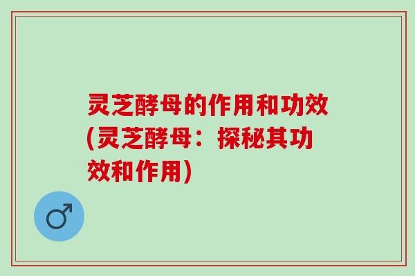 灵芝酵母的作用和功效(灵芝酵母：探秘其功效和作用)