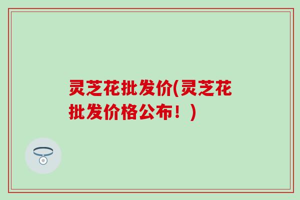 灵芝花批发价(灵芝花批发价格公布！)