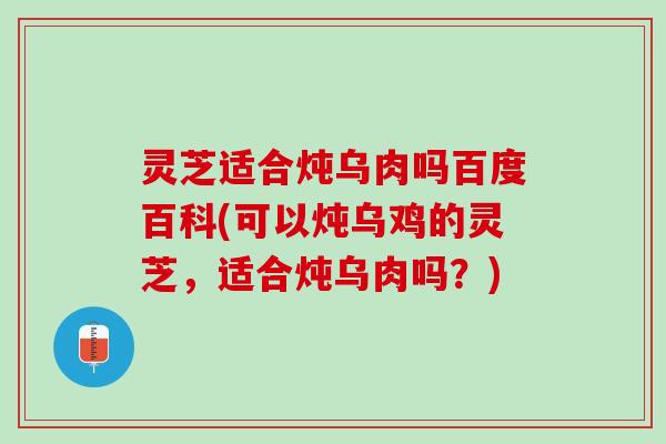 灵芝适合炖乌肉吗百度百科(可以炖乌鸡的灵芝，适合炖乌肉吗？)