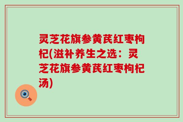 灵芝花旗参黄芪红枣枸杞(滋补养生之选：灵芝花旗参黄芪红枣枸杞汤)