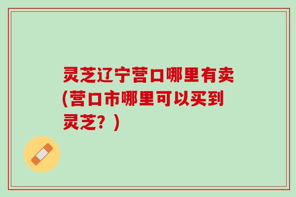 灵芝辽宁营口哪里有卖(营口市哪里可以买到灵芝？)
