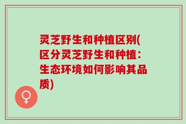 灵芝野生和种植区别(区分灵芝野生和种植：生态环境如何影响其品质)