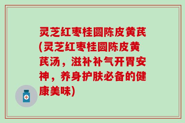 灵芝红枣桂圆陈皮黄芪(灵芝红枣桂圆陈皮黄芪汤，滋补补气开胃安神，养身护肤必备的健康美味)