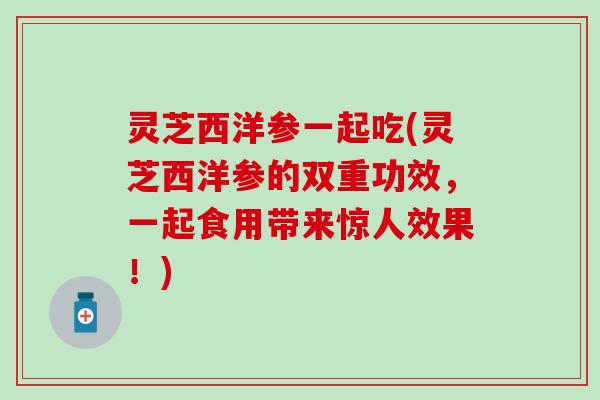 灵芝西洋参一起吃(灵芝西洋参的双重功效，一起食用带来惊人效果！)
