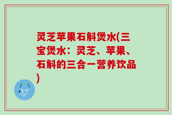 灵芝苹果石斛煲水(三宝煲水：灵芝、苹果、石斛的三合一营养饮品)