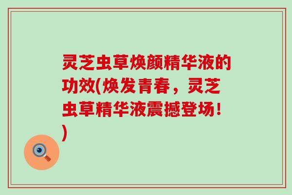 灵芝虫草焕颜精华液的功效(焕发青春，灵芝虫草精华液震撼登场！)