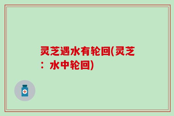 灵芝遇水有轮回(灵芝：水中轮回)