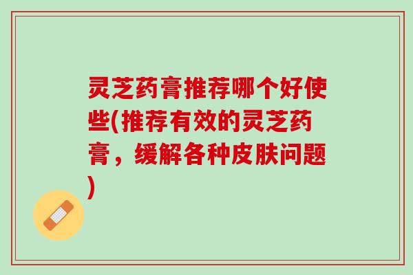 灵芝药膏推荐哪个好使些(推荐有效的灵芝药膏，缓解各种皮肤问题)