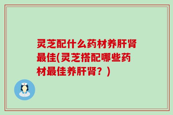 灵芝配什么药材养肝肾最佳(灵芝搭配哪些药材最佳养肝肾？)