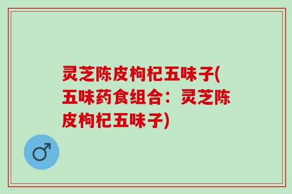 灵芝陈皮枸杞五味子(五味药食组合：灵芝陈皮枸杞五味子)