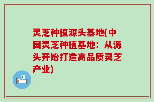 灵芝种植源头基地(中国灵芝种植基地：从源头开始打造高品质灵芝产业)