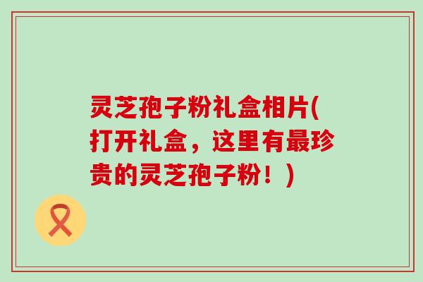 灵芝孢子粉礼盒相片(打开礼盒，这里有最珍贵的灵芝孢子粉！)