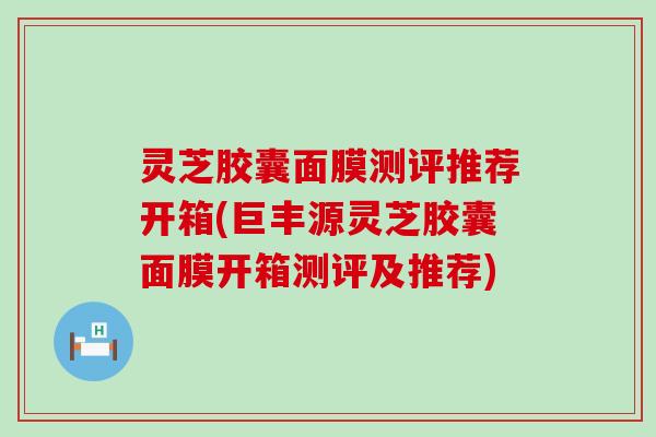 灵芝胶囊面膜测评推荐开箱(巨丰源灵芝胶囊面膜开箱测评及推荐)