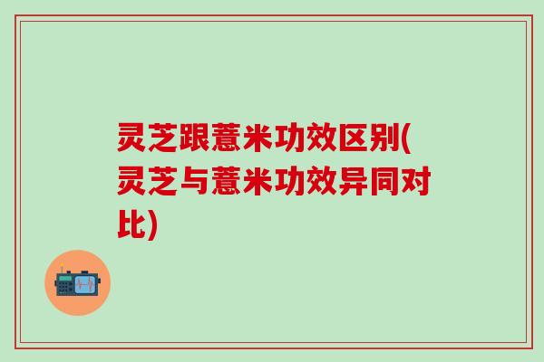 灵芝跟薏米功效区别(灵芝与薏米功效异同对比)