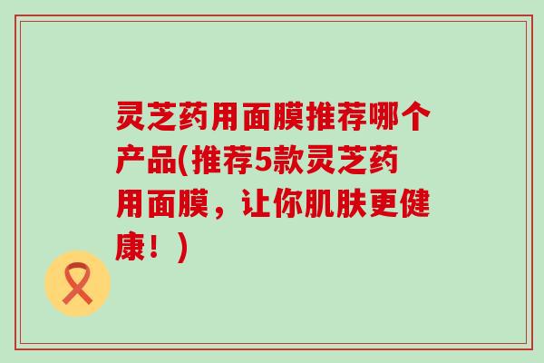 灵芝药用面膜推荐哪个产品(推荐5款灵芝药用面膜，让你更健康！)