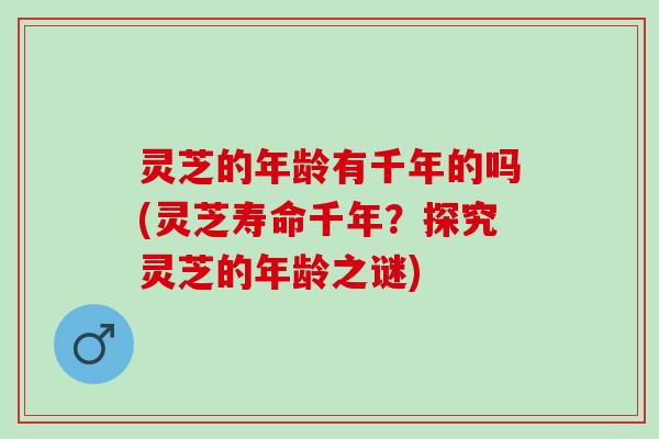 灵芝的年龄有千年的吗(灵芝寿命千年？探究灵芝的年龄之谜)