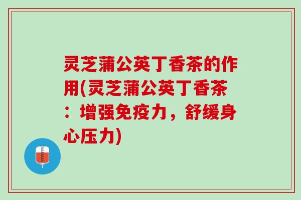 灵芝蒲公英丁香茶的作用(灵芝蒲公英丁香茶：增强免疫力，舒缓身心压力)
