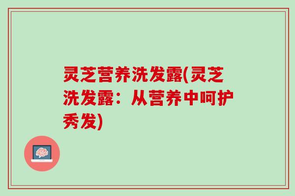 灵芝营养洗发露(灵芝洗发露：从营养中呵护秀发)