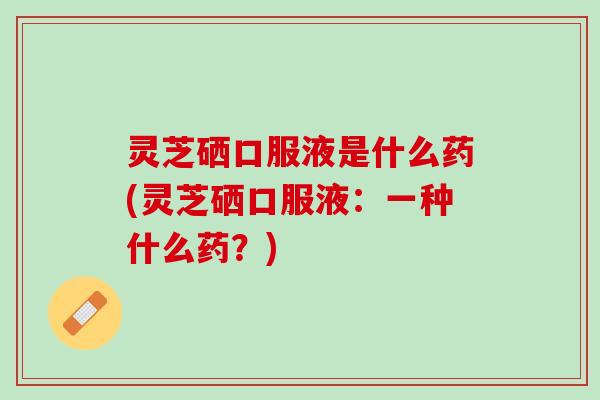 灵芝硒口服液是什么药(灵芝硒口服液：一种什么药？)