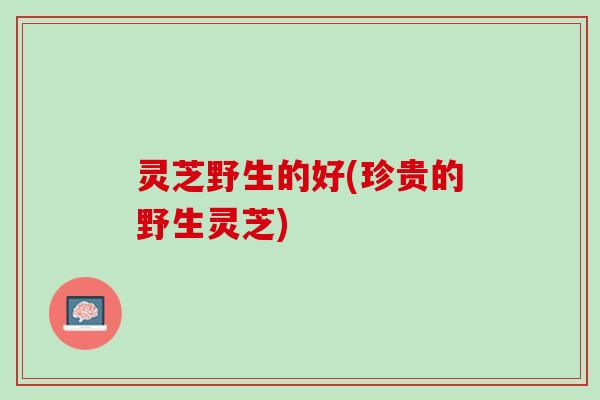 灵芝野生的好(珍贵的野生灵芝)