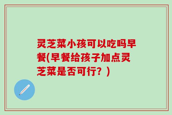 灵芝菜小孩可以吃吗早餐(早餐给孩子加点灵芝菜是否可行？)
