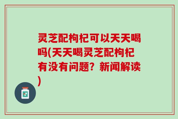 灵芝配枸杞可以天天喝吗(天天喝灵芝配枸杞有没有问题？新闻解读)