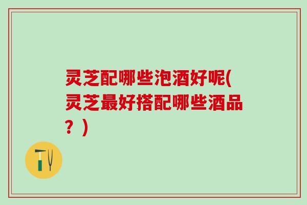 灵芝配哪些泡酒好呢(灵芝最好搭配哪些酒品？)