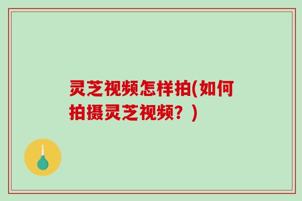 灵芝视频怎样拍(如何拍摄灵芝视频？)