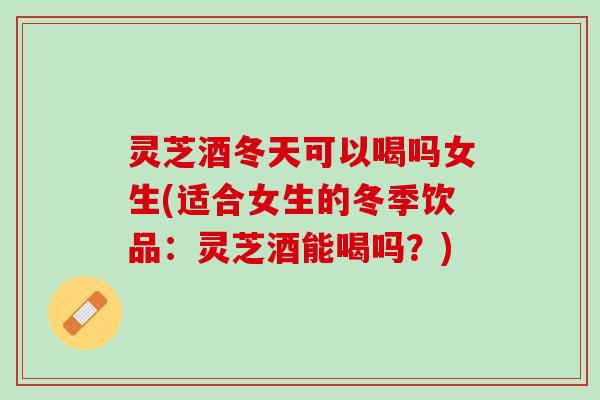 灵芝酒冬天可以喝吗女生(适合女生的冬季饮品：灵芝酒能喝吗？)