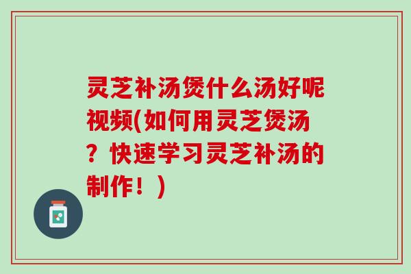 灵芝补汤煲什么汤好呢视频(如何用灵芝煲汤？快速学习灵芝补汤的制作！)