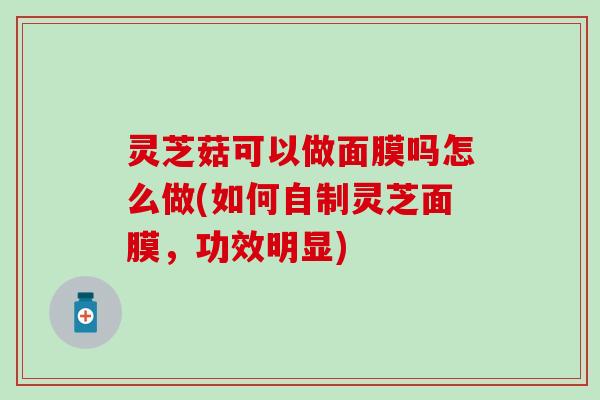 灵芝菇可以做面膜吗怎么做(如何自制灵芝面膜，功效明显)