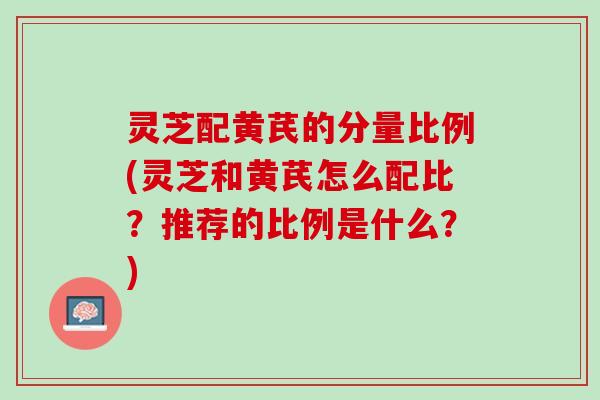 灵芝配黄芪的分量比例(灵芝和黄芪怎么配比？推荐的比例是什么？)