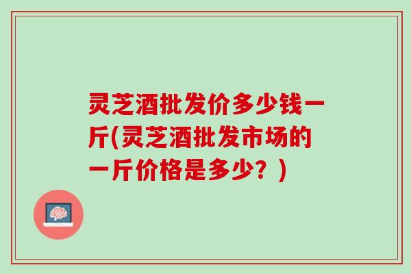 灵芝酒批发价多少钱一斤(灵芝酒批发市场的一斤价格是多少？)
