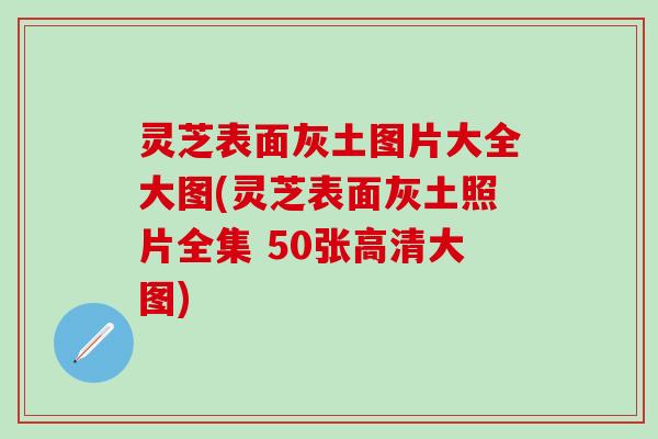灵芝表面灰土图片大全大图(灵芝表面灰土照片全集 50张高清大图)